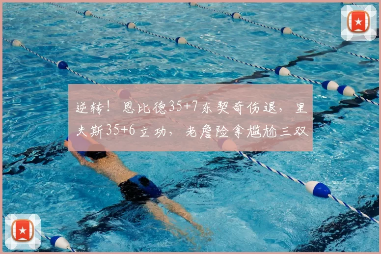 逆转!恩比德35+7东契奇伤退,里夫斯35+6立功,老詹险拿尴尬三双