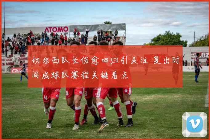 切尔西队长伤愈回归引关注 复出时间成球队赛程关键看点